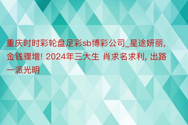 重庆时时彩轮盘足彩sb博彩公司_星途妍丽, 金钱骤增! 2024年三大生 肖求名求利, 出路一派光明