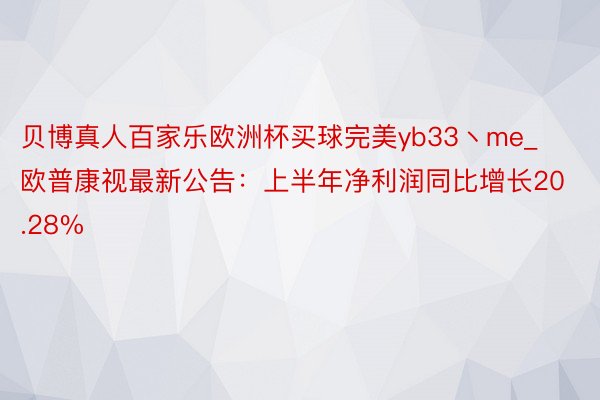 贝博真人百家乐欧洲杯买球完美yb33丶me_欧普康视最新公告：上半年净利润同比增长20.28%