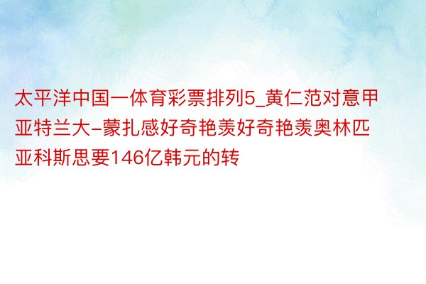 太平洋中国一体育彩票排列5_黄仁范对意甲亚特兰大-蒙扎感好奇艳羡好奇艳羡奥林匹亚科斯思要146亿韩元的转