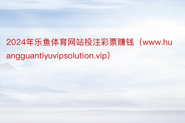 2024年乐鱼体育网站投注彩票赚钱（www.huangguantiyuvipsolution.vip）