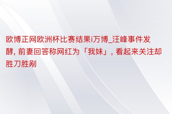 欧博正网欧洲杯比赛结果i万博_汪峰事件发酵, 前妻回答称网红为「我妹」, 看起来关注却胜刀胜剐