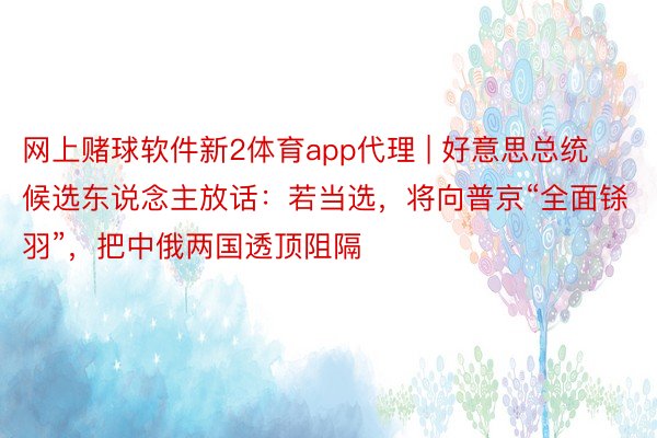 网上赌球软件新2体育app代理 | 好意思总统候选东说念主放话：若当选，将向普京“全面铩羽”，把中俄两国透顶阻隔