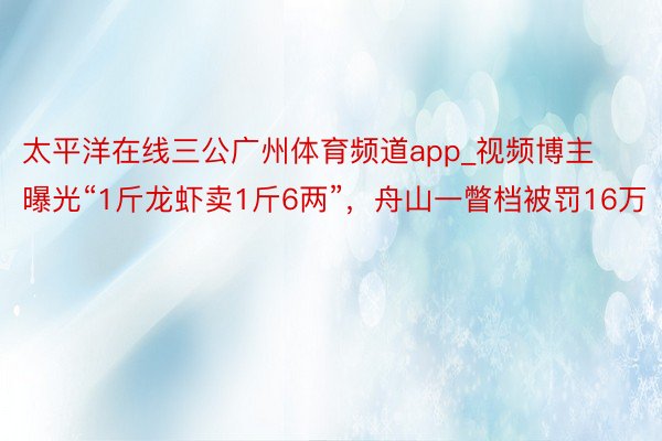 太平洋在线三公广州体育频道app_视频博主曝光“1斤龙虾卖1斤6两”，舟山一瞥档被罚16万