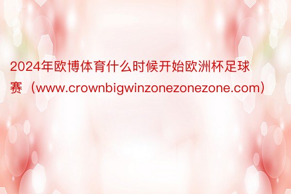 2024年欧博体育什么时候开始欧洲杯足球赛（www.crownbigwinzonezonezone.com）