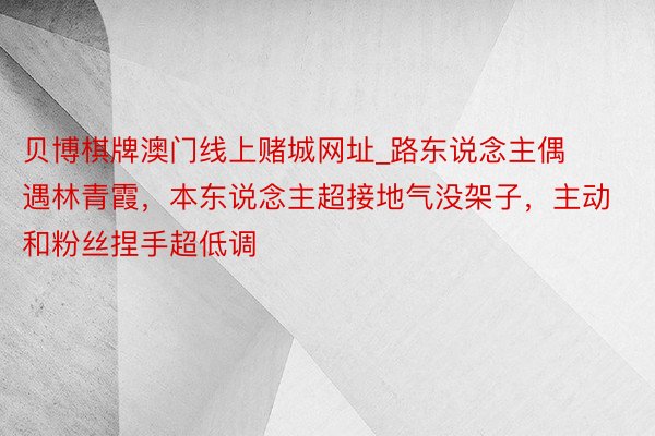 贝博棋牌澳门线上赌城网址_路东说念主偶遇林青霞，本东说念主超接地气没架子，主动和粉丝捏手超低调