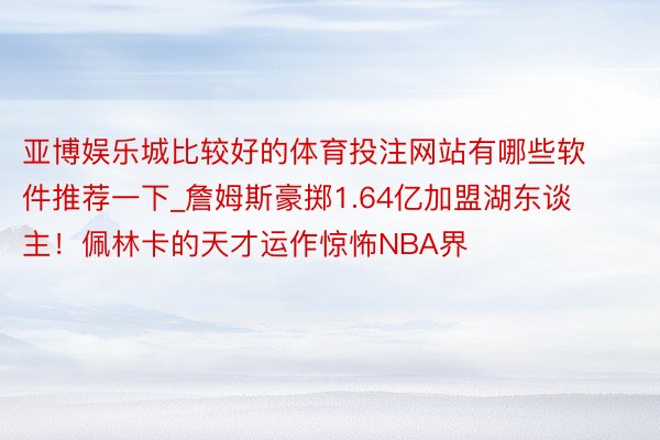 亚博娱乐城比较好的体育投注网站有哪些软件推荐一下_詹姆斯豪掷1.64亿加盟湖东谈主！佩林卡的天才运作惊怖NBA界