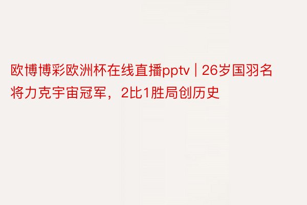 欧博博彩欧洲杯在线直播pptv | 26岁国羽名将力克宇宙冠军，2比1胜局创历史