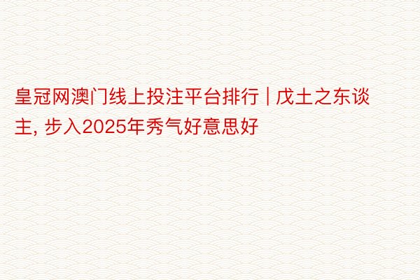 皇冠网澳门线上投注平台排行 | 戊土之东谈主, 步入2025年秀气好意思好