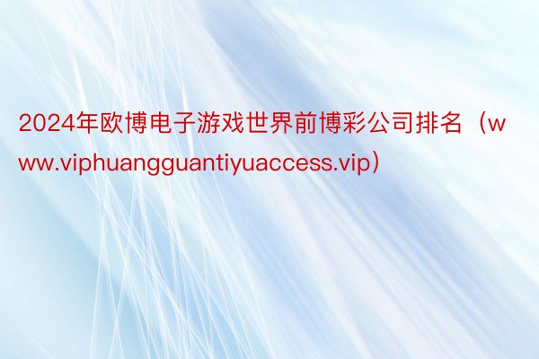 2024年欧博电子游戏世界前博彩公司排名（www.viphuangguantiyuaccess.vip）