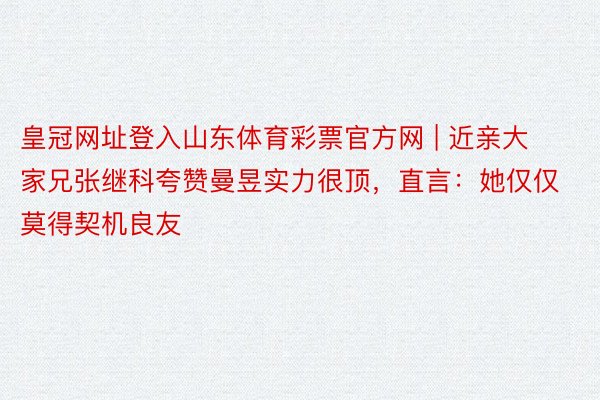 皇冠网址登入山东体育彩票官方网 | 近亲大家兄张继科夸赞曼昱实力很顶，直言：她仅仅莫得契机良友