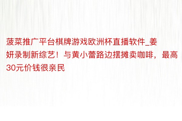 菠菜推广平台棋牌游戏欧洲杯直播软件_姜妍录制新综艺！与黄小蕾路边摆摊卖咖啡，最高30元价钱很亲民