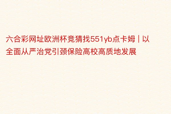 六合彩网址欧洲杯竞猜找551yb点卡姆 | 以全面从严治党引颈保险高校高质地发展