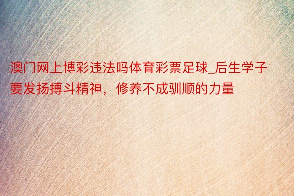 澳门网上博彩违法吗体育彩票足球_后生学子要发扬搏斗精神，修养不成驯顺的力量