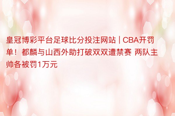 皇冠博彩平台足球比分投注网站 | CBA开罚单！都麟与山西外助打破双双遭禁赛 两队主帅各被罚1万元