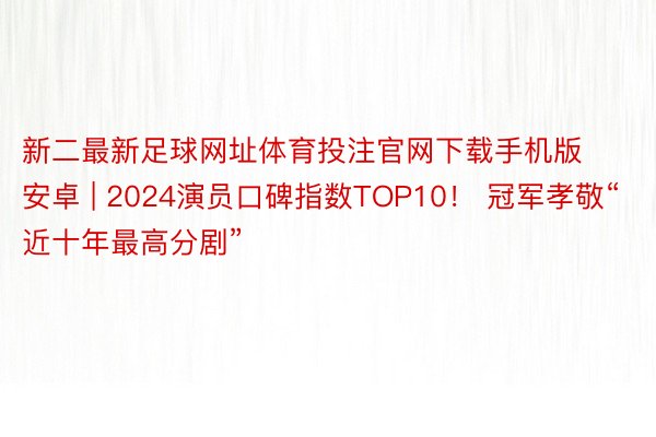 新二最新足球网址体育投注官网下载手机版安卓 | 2024演员口碑指数TOP10！ 冠军孝敬“近十年最高分剧”