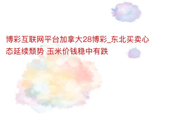 博彩互联网平台加拿大28博彩_东北买卖心态延续颓势 玉米价钱稳中有跌