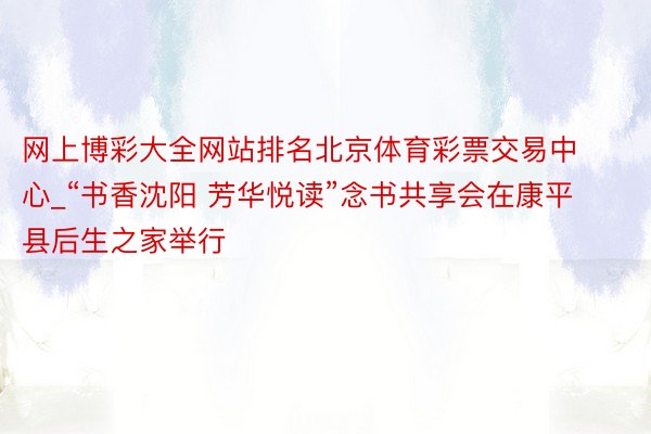 网上博彩大全网站排名北京体育彩票交易中心_“书香沈阳 芳华悦读”念书共享会在康平县后生之家举行