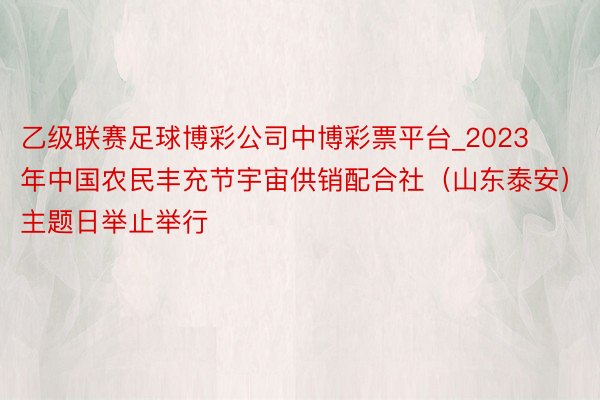 乙级联赛足球博彩公司中博彩票平台_2023年中国农民丰充节宇宙供销配合社（山东泰安）主题日举止举行