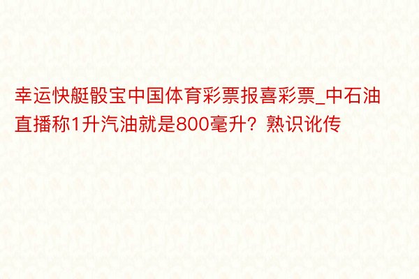 幸运快艇骰宝中国体育彩票报喜彩票_中石油直播称1升汽油就是800毫升?熟识讹传