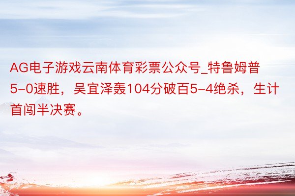 AG电子游戏云南体育彩票公众号_特鲁姆普5-0速胜,吴宜泽轰104分破百5-4绝杀,生计首闯半决赛。
